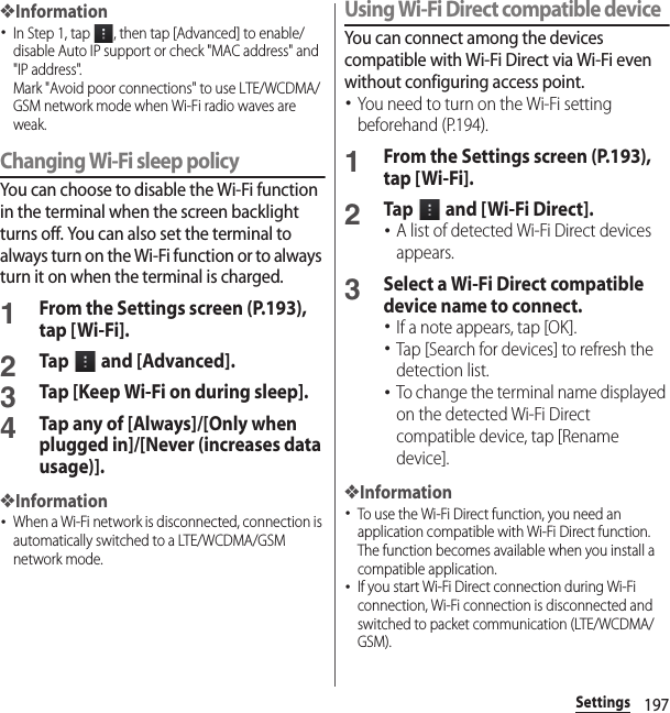 197Settings❖Information･In Step 1, tap  , then tap [Advanced] to enable/disable Auto IP support or check &quot;MAC address&quot; and &quot;IP address&quot;.Mark &quot;Avoid poor connections&quot; to use LTE/WCDMA/GSM network mode when Wi-Fi radio waves are weak.Changing Wi-Fi sleep policyYou can choose to disable the Wi-Fi function in the terminal when the screen backlight turns off. You can also set the terminal to always turn on the Wi-Fi function or to always turn it on when the terminal is charged.1From the Settings screen (P.193), tap [Wi-Fi].2Tap   and [Advanced].3Tap [Keep Wi-Fi on during sleep].4Tap any of [Always]/[Only when plugged in]/[Never (increases data usage)].❖Information･When a Wi-Fi network is disconnected, connection is automatically switched to a LTE/WCDMA/GSM network mode.Using Wi-Fi Direct compatible deviceYou can connect among the devices compatible with Wi-Fi Direct via Wi-Fi even without configuring access point.･You need to turn on the Wi-Fi setting beforehand (P.194).1From the Settings screen (P.193), tap [Wi-Fi].2Tap   and [ Wi-Fi Direct].･A list of detected Wi-Fi Direct devices appears.3Select a Wi-Fi Direct compatible device name to connect.･If a note appears, tap [OK].･Tap [Search for devices] to refresh the detection list.･To change the terminal name displayed on the detected Wi-Fi Direct compatible device, tap [Rename device].❖Information･To use the Wi-Fi Direct function, you need an application compatible with Wi-Fi Direct function. The function becomes available when you install a compatible application.･If you start Wi-Fi Direct connection during Wi-Fi connection, Wi-Fi connection is disconnected and switched to packet communication (LTE/WCDMA/GSM).