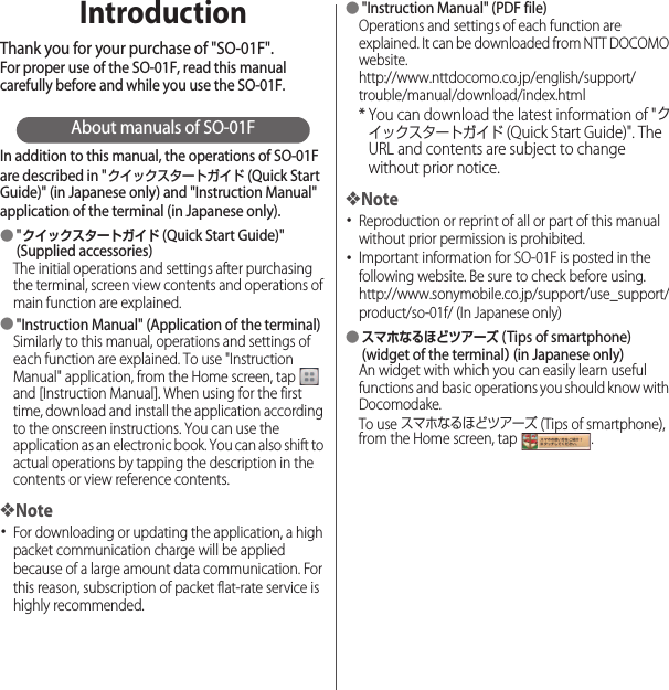 IntroductionThank you for your purchase of &quot;SO-01F&quot;.For proper use of the SO-01F, read this manual carefully before and while you use the SO-01F.About manuals of SO-01FIn addition to this manual, the operations of SO-01F are described in &quot;クイックスタートガイド (Quick Start Guide)&quot; (in Japanese only) and &quot;Instruction Manual&quot; application of the terminal (in Japanese only).●&quot;クイックスタートガイド (Quick Start Guide)&quot; (Supplied accessories)The initial operations and settings after purchasing the terminal, screen view contents and operations of main function are explained.●&quot;Instruction Manual&quot; (Application of the terminal)Similarly to this manual, operations and settings of each function are explained. To use &quot;Instruction Manual&quot; application, from the Home screen, tap   and [Instruction Manual]. When using for the first time, download and install the application according to the onscreen instructions. You can use the application as an electronic book. You can also shift to actual operations by tapping the description in the contents or view reference contents.❖Note･For downloading or updating the application, a high packet communication charge will be applied because of a large amount data communication. For this reason, subscription of packet flat-rate service is highly recommended.●&quot;Instruction Manual&quot; (PDF file)Operations and settings of each function are explained. It can be downloaded from NTT DOCOMO website.http://www.nttdocomo.co.jp/english/support/trouble/manual/download/index.html* You can download the latest information of &quot;クイックスタートガイド (Quick Start Guide)&quot;. The URL and contents are subject to change without prior notice.❖Note･Reproduction or reprint of all or part of this manual without prior permission is prohibited.･Important information for SO-01F is posted in the following website. Be sure to check before using.http://www.sonymobile.co.jp/support/use_support/product/so-01f/ (In Japanese only)●スマホなるほどツアーズ (Tips of smartphone) (widget of the terminal） (in Japanese only)An widget with which you can easily learn useful functions and basic operations you should know with Docomodake.To use スマホなるほどツアーズ (Tips of smartphone), from the Home screen, tap  .