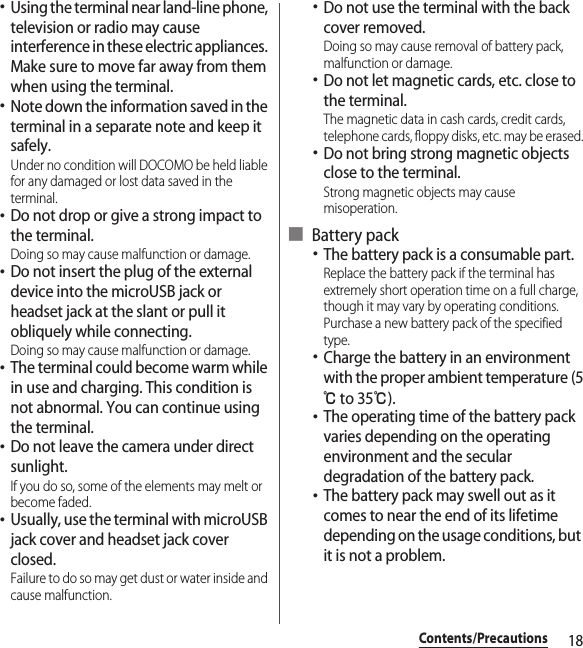 18Contents/Precautions･Using the terminal near land-line phone, television or radio may cause interference in these electric appliances. Make sure to move far away from them when using the terminal.･Note down the information saved in the terminal in a separate note and keep it safely.Under no condition will DOCOMO be held liable for any damaged or lost data saved in the terminal.･Do not drop or give a strong impact to the terminal.Doing so may cause malfunction or damage.･Do not insert the plug of the external device into the microUSB jack or headset jack at the slant or pull it obliquely while connecting.Doing so may cause malfunction or damage.･The terminal could become warm while in use and charging. This condition is not abnormal. You can continue using the terminal.･Do not leave the camera under direct sunlight.If you do so, some of the elements may melt or become faded.･Usually, use the terminal with microUSB jack cover and headset jack cover closed.Failure to do so may get dust or water inside and cause malfunction.･Do not use the terminal with the back cover removed.Doing so may cause removal of battery pack, malfunction or damage.･Do not let magnetic cards, etc. close to the terminal.The magnetic data in cash cards, credit cards, telephone cards, floppy disks, etc. may be erased.･Do not bring strong magnetic objects close to the terminal.Strong magnetic objects may cause misoperation.■ Battery pack･The battery pack is a consumable part.Replace the battery pack if the terminal has extremely short operation time on a full charge, though it may vary by operating conditions. Purchase a new battery pack of the specified type.･Charge the battery in an environment with the proper ambient temperature (5℃ to 35℃).･The operating time of the battery pack varies depending on the operating environment and the secular degradation of the battery pack.･The battery pack may swell out as it comes to near the end of its lifetime depending on the usage conditions, but it is not a problem.