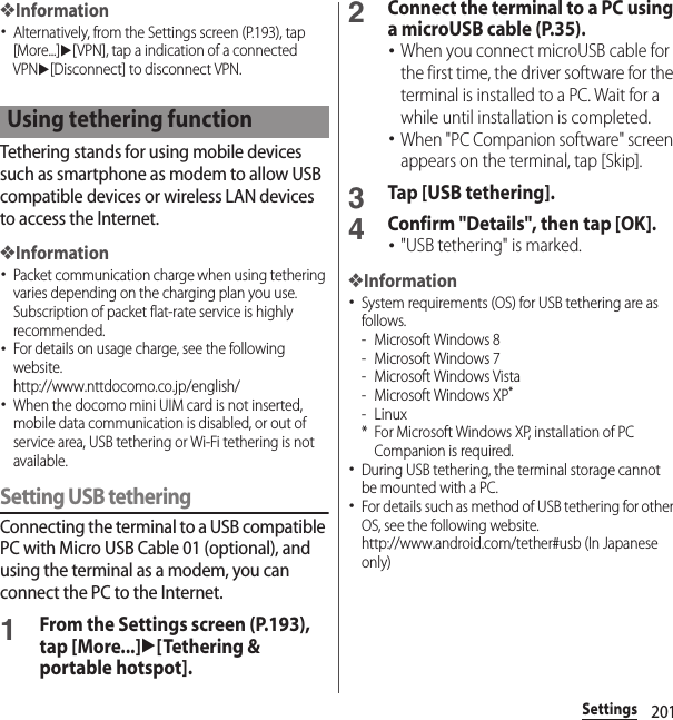 201Settings❖Information･Alternatively, from the Settings screen (P.193), tap [More...]u[VPN], tap a indication of a connected VPNu[Disconnect] to disconnect VPN.Tethering stands for using mobile devices such as smartphone as modem to allow USB compatible devices or wireless LAN devices to access the Internet.❖Information･Packet communication charge when using tethering varies depending on the charging plan you use. Subscription of packet flat-rate service is highly recommended.･For details on usage charge, see the following website.http://www.nttdocomo.co.jp/english/ ･When the docomo mini UIM card is not inserted, mobile data communication is disabled, or out of service area, USB tethering or Wi-Fi tethering is not available.Setting USB tetheringConnecting the terminal to a USB compatible PC with Micro USB Cable 01 (optional), and using the terminal as a modem, you can connect the PC to the Internet.1From the Settings screen (P.193), tap [More...]u[Tethering &amp; portable hotspot].2Connect the terminal to a PC using a microUSB cable (P.35).･When you connect microUSB cable for the first time, the driver software for the terminal is installed to a PC. Wait for a while until installation is completed.･When &quot;PC Companion software&quot; screen appears on the terminal, tap [Skip].3Tap [USB tethering].4Confirm &quot;Details&quot;, then tap [OK].･&quot;USB tethering&quot; is marked.❖Information･System requirements (OS) for USB tethering are as follows.- Microsoft Windows 8- Microsoft Windows 7- Microsoft Windows Vista- Microsoft Windows XP*-Linux* For Microsoft Windows XP, installation of PC Companion is required.･During USB tethering, the terminal storage cannot be mounted with a PC.･For details such as method of USB tethering for other OS, see the following website.http://www.android.com/tether#usb (In Japanese only)Using tethering function