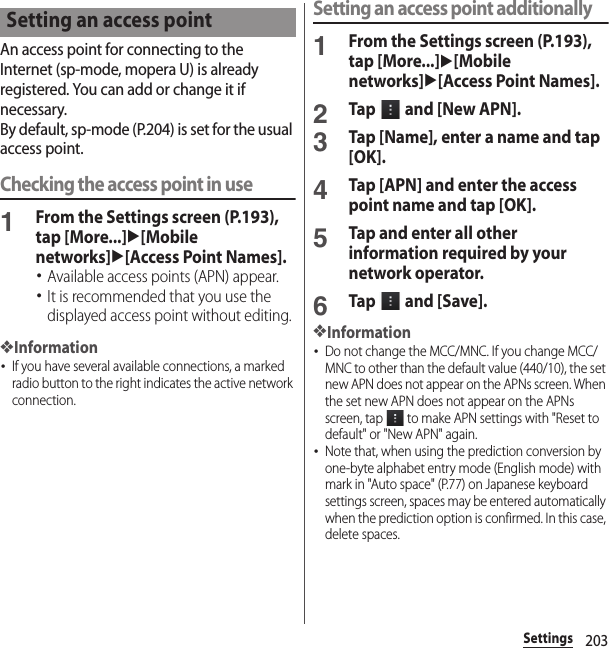 203SettingsAn access point for connecting to the Internet (sp-mode, mopera U) is already registered. You can add or change it if necessary.By default, sp-mode (P.204) is set for the usual access point.Checking the access point in use1From the Settings screen (P.193), tap [More...]u[Mobile networks]u[Access Point Names].･Available access points (APN) appear.･It is recommended that you use the displayed access point without editing.❖Information･If you have several available connections, a marked radio button to the right indicates the active network connection.Setting an access point additionally1From the Settings screen (P.193), tap [More...]u[Mobile networks]u[Access Point Names].2Tap   and [New APN].3Tap [Name], enter a name and tap [OK].4Tap [APN] and enter the access point name and tap [OK].5Tap and enter all other information required by your network operator.6Tap   and [Save].❖Information･Do not change the MCC/MNC. If you change MCC/MNC to other than the default value (440/10), the set new APN does not appear on the APNs screen. When the set new APN does not appear on the APNs screen, tap   to make APN settings with &quot;Reset to default&quot; or &quot;New APN&quot; again.･Note that, when using the prediction conversion by one-byte alphabet entry mode (English mode) with mark in &quot;Auto space&quot; (P.77) on Japanese keyboard settings screen, spaces may be entered automatically when the prediction option is confirmed. In this case, delete spaces.Setting an access point