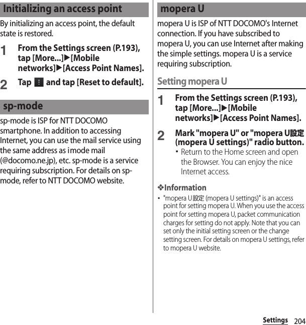 204SettingsBy initializing an access point, the default state is restored.1From the Settings screen (P.193), tap [More...]u[Mobile networks]u[Access Point Names].2Tap   and tap [Reset to default].sp-mode is ISP for NTT DOCOMO smartphone. In addition to accessing Internet, you can use the mail service using the same address as imode mail (@docomo.ne.jp), etc. sp-mode is a service requiring subscription. For details on sp-mode, refer to NTT DOCOMO website.mopera U is ISP of NTT DOCOMO&apos;s Internet connection. If you have subscribed to mopera U, you can use Internet after making the simple settings. mopera U is a service requiring subscription.Setting mopera U1From the Settings screen (P.193), tap [More...]u[Mobile networks]u[Access Point Names].2Mark &quot;mopera U&quot; or &quot;mopera U設定 (mopera U settings)&quot; radio button.･Return to the Home screen and open the Browser. You can enjoy the nice Internet access.❖Information･&quot;mopera U設定 (mopera U settings)&quot; is an access point for setting mopera U. When you use the access point for setting mopera U, packet communication charges for setting do not apply. Note that you can set only the initial setting screen or the change setting screen. For details on mopera U settings, refer to mopera U website.Initializing an access pointsp-modemopera U