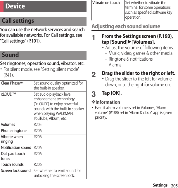 205SettingsYou can use the network services and search for available networks. For Call settings, see &quot;Call settings&quot; (P.101).Set ringtones, operation sound, vibrator, etc.･For silent mode, see &quot;Setting silent mode&quot; (P.41).Adjusting each sound volume1From the Settings screen (P.193), tap [Sound]u[Volumes].･Adjust the volume of following items.- Music, video, games &amp; other media- Ringtone &amp; notifications-Alarms2Drag the slider to the right or left.･Drag the slider to the left for volume down, or to the right for volume up.3Tap [OK].❖Information･Even if alarm volume is set in Volumes, &quot;Alarm volume&quot; (P.188) set in &quot;Alarm &amp; clock&quot; app is given priority.DeviceCall settingsSoundClear Phase™Set sound quality optimized for the built-in speaker.xLOUD™Set audio playback level enhancement technology (&quot;xLOUD&quot;) to enjoy powerful sounds with the built-in speaker when playing WALKMAN, YouTube, Album, etc.VolumesP. 2 0 5Phone ringtoneP. 2 0 6Vibrate when ringingP. 2 0 6Notification soundP. 2 0 6Dial pad touch tonesP. 2 0 6Touch soundsP. 2 0 6Screen lock soundSet whether to emit sound for unlocking the screen lock.Vibrate on touchSet whether to vibrate the terminal for some operations such as specified software key operation.