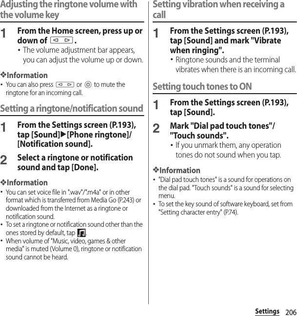 206SettingsAdjusting the ringtone volume with the volume key1From the Home screen, press up or down of m.･The volume adjustment bar appears, you can adjust the volume up or down.❖Information･You can also press m or P to mute the ringtone for an incoming call.Setting a ringtone/notification sound1From the Settings screen (P.193), tap [Sound]u[Phone ringtone]/[Notification sound].2Select a ringtone or notification sound and tap [Done].❖Information･You can set voice file in &quot;.wav&quot;/&quot;.m4a&quot; or in other format which is transferred from Media Go (P.243) or downloaded from the Internet as a ringtone or notification sound.･To set a ringtone or notification sound other than the ones stored by default, tap  .･When volume of &quot;Music, video, games &amp; other media&quot; is muted (Volume 0), ringtone or notification sound cannot be heard.Setting vibration when receiving a call1From the Settings screen (P.193), tap [Sound] and mark &quot;Vibrate when ringing&quot;.･Ringtone sounds and the terminal vibrates when there is an incoming call.Setting touch tones to ON1From the Settings screen (P.193), tap [Sound].2Mark &quot;Dial pad touch tones&quot;/&quot;Touch sounds&quot;.･If you unmark them, any operation tones do not sound when you tap.❖Information･&quot;Dial pad touch tones&quot; is a sound for operations on the dial pad. &quot;Touch sounds&quot; is a sound for selecting menu.･To set the key sound of software keyboard, set from &quot;Setting character entry&quot; (P.74).