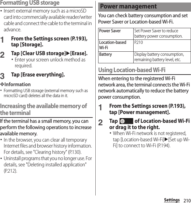 210SettingsFormatting USB storage･Insert external memory such as a microSD card into commercially available reader/writer cable and connect the cable to the terminal in advance.1From the Settings screen (P.193), tap [Storage].2Tap [Clear USB storage]u[Erase].･Enter your screen unlock method as required.3Tap [Erase everything].❖Information･Formatting USB storage (external memory such as microSD card) deletes all the data in it.Increasing the available memory of the terminalIf the terminal has a small memory, you can perform the following operations to increase available memory.･In the browser, you can clear all temporary Internet files and browser history information. For details, see &quot;Clearing history&quot; (P.130).･Uninstall programs that you no longer use. For details, see &quot;Deleting installed application&quot; (P.212).You can check battery consumption and set Power Saver or Location-based Wi-Fi.Using Location-based Wi-FiWhen entering to the registered Wi-Fi network area, the terminal connects the Wi-Fi network automatically to reduce the battery power consumption.1From the Settings screen (P.193), tap [Power management].2Tap   of Location-based Wi-Fi or drag it to the right.･When Wi-Fi network is not registered, tap [Location-based Wi-Fi]u[Set up Wi-Fi] to connect to Wi-Fi (P.194).Power managementPower SaverSet Power Saver to reduce battery power consumption.Location-based Wi-FiP. 2 1 0BatteryDisplay battery consumption, remaining battery level, etc.