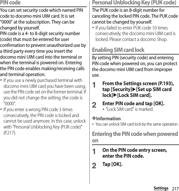 217SettingsPIN codeYou can set security code which named PIN code to docomo mini UIM card. It is set &quot;0000&quot; at the subscription. They can be changed by yourself.PIN code is a 4- to 8-digit security number (code) that must be entered for user confirmation to prevent unauthorized use by a third party every time you insert the docomo mini UIM card into the terminal or when the terminal is powered on. Entering the PIN code enables making/receiving calls and terminal operation.･If you use a newly purchased terminal with docomo mini UIM card you have been using, use the PIN code set on the former terminal. If you did not change the setting, the code is &quot;0000&quot;.･If you enter a wrong PIN code 3 times consecutively, the PIN code is locked and cannot be used anymore. In this case, unlock with &quot;Personal Unblocking Key (PUK code)&quot; (P.217).Personal Unblocking Key (PUK code)The PUK code is an 8-digit number for canceling the locked PIN code. The PUK code cannot be changed by yourself.･If you failed to enter PUK code 10 times consecutively, the docomo mini UIM card is locked. Please contact a docomo Shop.Enabling SIM card lockBy setting PIN (security code) and entering PIN code when powered on, you can protect the docomo mini UIM card from improper use.1From the Settings screen (P.193), tap [Security]u[Set up SIM card lock]u[Lock SIM card].2Enter PIN code and tap [OK].･&quot;Lock SIM card&quot; is marked.❖Information･You can unlock SIM card lock by the same operation.Entering the PIN code when powered on1On the PIN code entry screen, enter the PIN code.2Tap [OK].