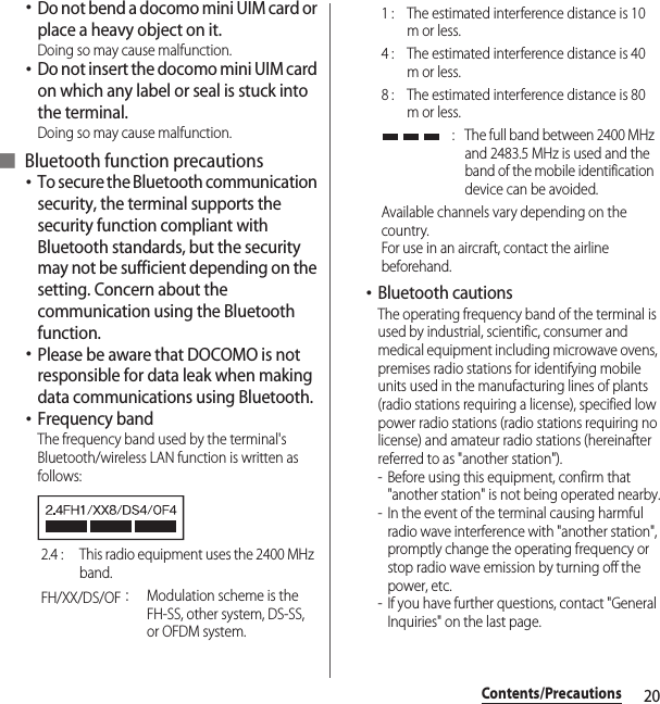 20Contents/Precautions･Do not bend a docomo mini UIM card or place a heavy object on it.Doing so may cause malfunction.･Do not insert the docomo mini UIM card on which any label or seal is stuck into the terminal.Doing so may cause malfunction.■ Bluetooth function precautions･To secure the Bluetooth communication security, the terminal supports the security function compliant with Bluetooth standards, but the security may not be sufficient depending on the setting. Concern about the communication using the Bluetooth function.･Please be aware that DOCOMO is not responsible for data leak when making data communications using Bluetooth.･Frequency bandThe frequency band used by the terminal&apos;s Bluetooth/wireless LAN function is written as follows:･Bluetooth cautionsThe operating frequency band of the terminal is used by industrial, scientific, consumer and medical equipment including microwave ovens, premises radio stations for identifying mobile units used in the manufacturing lines of plants (radio stations requiring a license), specified low power radio stations (radio stations requiring no license) and amateur radio stations (hereinafter referred to as &quot;another station&quot;).- Before using this equipment, confirm that &quot;another station&quot; is not being operated nearby.- In the event of the terminal causing harmful radio wave interference with &quot;another station&quot;, promptly change the operating frequency or stop radio wave emission by turning off the power, etc.- If you have further questions, contact &quot;General Inquiries&quot; on the last page.2.4 :  This radio equipment uses the 2400 MHz band.FH/XX/DS/OF：Modulation scheme is the FH-SS, other system, DS-SS, or OFDM system.1 :  The estimated interference distance is 10 m or less.4 :  The estimated interference distance is 40 m or less.8 :  The estimated interference distance is 80 m or less. :  The full band between 2400 MHz and 2483.5 MHz is used and the band of the mobile identification device can be avoided.Available channels vary depending on the country.For use in an aircraft, contact the airline beforehand.