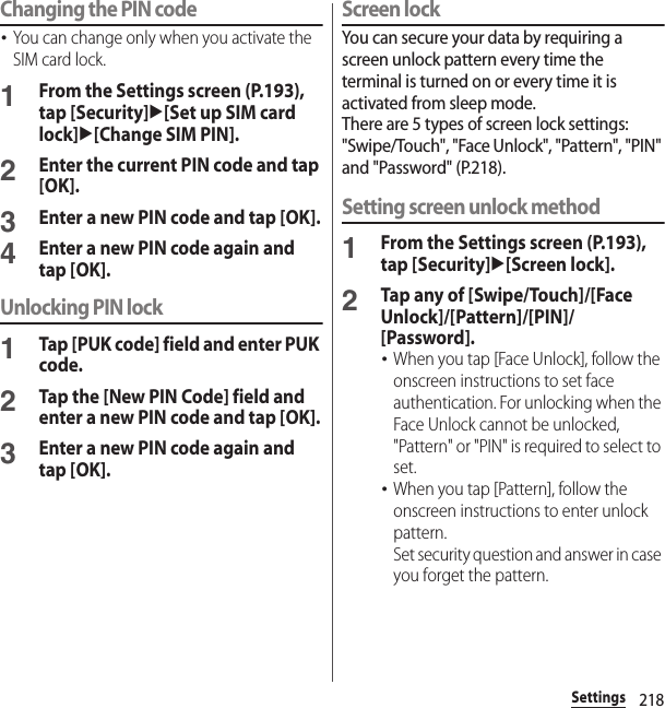 218SettingsChanging the PIN code･You can change only when you activate the SIM card lock.1From the Settings screen (P.193), tap [Security]u[Set up SIM card lock]u[Change SIM PIN].2Enter the current PIN code and tap [OK].3Enter a new PIN code and tap [OK].4Enter a new PIN code again and tap [OK].Unlocking PIN lock1Tap [PUK code] field and enter PUK code.2Tap the [New PIN Code] field and enter a new PIN code and tap [OK].3Enter a new PIN code again and tap [OK].Screen lockYou can secure your data by requiring a screen unlock pattern every time the terminal is turned on or every time it is activated from sleep mode.There are 5 types of screen lock settings: &quot;Swipe/Touch&quot;, &quot;Face Unlock&quot;, &quot;Pattern&quot;, &quot;PIN&quot; and &quot;Password&quot; (P.218).Setting screen unlock method1From the Settings screen (P.193), tap [Security]u[Screen lock].2Tap any of [Swipe/Touch]/[Face Unlock]/[Pattern]/[PIN]/[Password].･When you tap [Face Unlock], follow the onscreen instructions to set face authentication. For unlocking when the Face Unlock cannot be unlocked, &quot;Pattern&quot; or &quot;PIN&quot; is required to select to set.･When you tap [Pattern], follow the onscreen instructions to enter unlock pattern.Set security question and answer in case you forget the pattern.