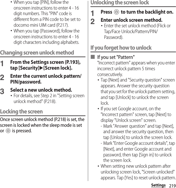 219Settings･When you tap [PIN], follow the onscreen instructions to enter 4 - 16 digit numbers. This &quot;PIN&quot; code is different from a PIN code to be set to docomo mini UIM card (P.217).･When you tap [Password], follow the onscreen instructions to enter 4 - 16 digit characters including alphabets.Changing screen unlock method1From the Settings screen (P.193), tap [Security]u[Screen lock].2Enter the current unlock pattern/PIN/password.3Select a new unlock method.･For details, see Step 2 in &quot;Setting screen unlock method&quot; (P.218).Locking the screenOnce screen unlock method (P.218) is set, the screen is locked when the sleep mode is set or P is pressed.Unlocking the screen lock1Press P to turn the backlight on.2Enter unlock screen method.･Enter the set unlock method (Flick or Tap/Face Unlock/Pattern/PIN/Password).If you forget how to unlock■ If you set &quot;Pattern&quot;&quot;Incorrect pattern&quot; appears when you enter incorrect unlock pattern 5 times consecutively.･Tap [Next] and &quot;Security question&quot; screen appears. Answer the security question that you set for the unlock pattern setting, and tap [Unlock] to unlock the screen lock.･If you set Google account, on the &quot;Incorrect pattern&quot; screen, tap [Next] to display &quot;Unlock screen&quot; screen.- Mark &quot;Answer question&quot; and tap [Next], and answer the security question, then tap [Unlock] to unlock the screen lock.- Mark &quot;Enter Google account details&quot;, tap [Next], and enter Google account and password, then tap [Sign in] to unlock the screen lock.･When setting new unlock pattern after unlocking screen lock, &quot;Screen unlocked&quot; appears. Tap [Yes] to reset unlock pattern.