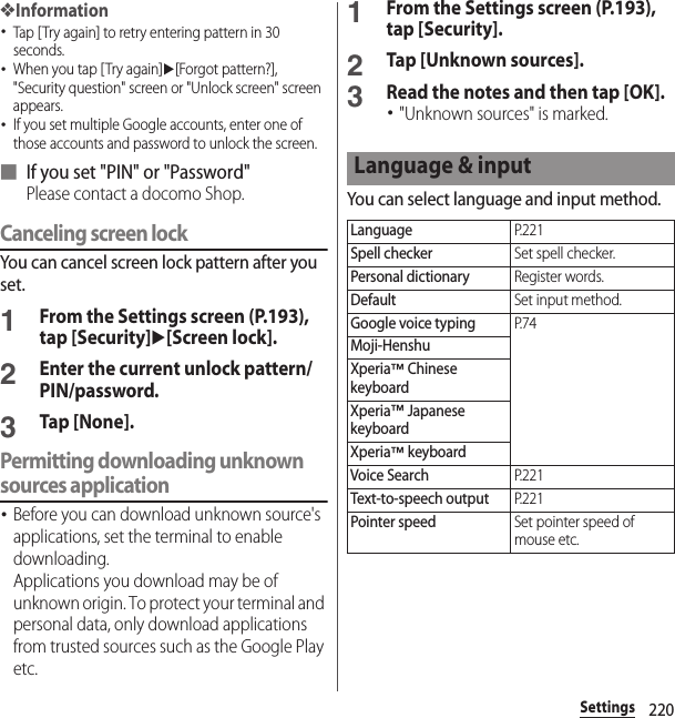 220Settings❖Information･Tap [Try again] to retry entering pattern in 30 seconds.･When you tap [Try again]u[Forgot pattern?], &quot;Security question&quot; screen or &quot;Unlock screen&quot; screen appears.･If you set multiple Google accounts, enter one of those accounts and password to unlock the screen.■ If you set &quot;PIN&quot; or &quot;Password&quot;Please contact a docomo Shop.Canceling screen lockYou can cancel screen lock pattern after you set.1From the Settings screen (P.193), tap [Security]u[Screen lock].2Enter the current unlock pattern/PIN/password.3Tap [None].Permitting downloading unknown sources application･Before you can download unknown source&apos;s applications, set the terminal to enable downloading.Applications you download may be of unknown origin. To protect your terminal and personal data, only download applications from trusted sources such as the Google Play etc.1From the Settings screen (P.193), tap [Security].2Tap [Unknown sources].3Read the notes and then tap [OK].･&quot;Unknown sources&quot; is marked.You can select language and input method.Language &amp; inputLanguageP. 2 2 1Spell checkerSet spell checker.Personal dictionaryRegister words.DefaultSet input method.Google voice typingP. 7 4Moji-HenshuXperia™ Chinese keyboardXperia™ Japanese keyboardXperia™ keyboardVoice SearchP. 2 2 1Text-to-speech outputP. 2 2 1Pointer speedSet pointer speed of mouse etc.