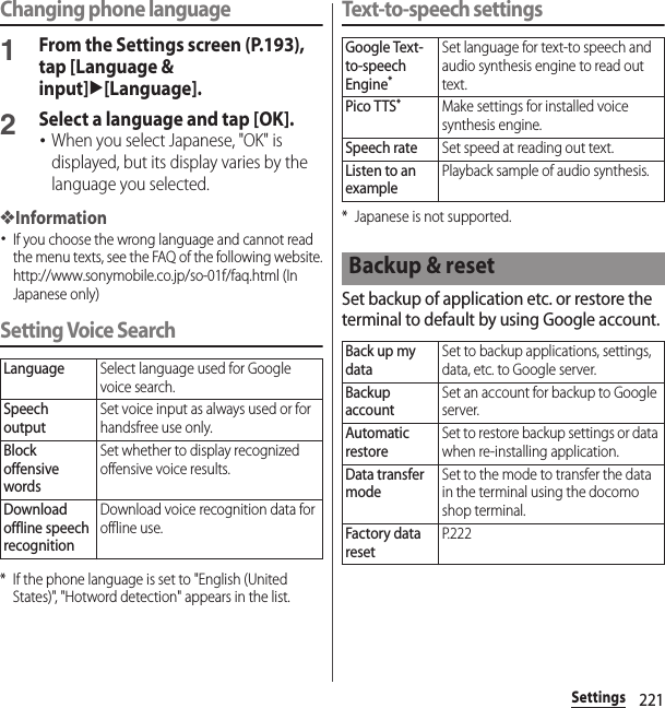 221SettingsChanging phone language1From the Settings screen (P.193), tap [Language &amp; input]u[Language].2Select a language and tap [OK].･When you select Japanese, &quot;OK&quot; is displayed, but its display varies by the language you selected.❖Information･If you choose the wrong language and cannot read the menu texts, see the FAQ of the following website.http://www.sonymobile.co.jp/so-01f/faq.html (In Japanese only)  Setting Voice Search* If the phone language is set to &quot;English (United States)&quot;, &quot;Hotword detection&quot; appears in the list.Text-to-speech settings* Japanese is not supported.Set backup of application etc. or restore the terminal to default by using Google account.LanguageSelect language used for Google voice search.Speech outputSet voice input as always used or for handsfree use only.Block offensive wordsSet whether to display recognized offensive voice results.Download offline speech recognitionDownload voice recognition data for offline use.Google Text-to-speech Engine*Set language for text-to speech and audio synthesis engine to read out text.Pico TTS*Make settings for installed voice synthesis engine.Speech rateSet speed at reading out text.Listen to an examplePlayback sample of audio synthesis.Backup &amp; resetBack up my dataSet to backup applications, settings, data, etc. to Google server.Backup accountSet an account for backup to Google server.Automatic restoreSet to restore backup settings or data when re-installing application.Data transfer modeSet to the mode to transfer the data in the terminal using the docomo shop terminal.Factory data resetP. 2 2 2