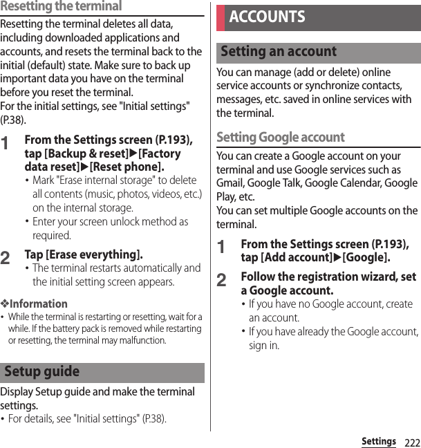 222SettingsResetting the terminalResetting the terminal deletes all data, including downloaded applications and accounts, and resets the terminal back to the initial (default) state. Make sure to back up important data you have on the terminal before you reset the terminal.For the initial settings, see &quot;Initial settings&quot; (P.38).1From the Settings screen (P.193), tap [Backup &amp; reset]u[Factory data reset]u[Reset phone].･Mark &quot;Erase internal storage&quot; to delete all contents (music, photos, videos, etc.) on the internal storage.･Enter your screen unlock method as required.2Tap [Erase everything].･The terminal restarts automatically and the initial setting screen appears.❖Information･While the terminal is restarting or resetting, wait for a while. If the battery pack is removed while restarting or resetting, the terminal may malfunction.Display Setup guide and make the terminal settings.･For details, see &quot;Initial settings&quot; (P.38).You can manage (add or delete) online service accounts or synchronize contacts, messages, etc. saved in online services with the terminal.Setting Google accountYou can create a Google account on your terminal and use Google services such as Gmail, Google Talk, Google Calendar, Google Play, etc.You can set multiple Google accounts on the terminal.1From the Settings screen (P.193), tap [Add account]u[Google].2Follow the registration wizard, set a Google account.･If you have no Google account, create an account.･If you have already the Google account, sign in.Setup guideACCOUNTSSetting an account