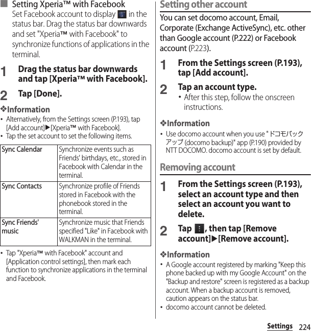224Settings■ Setting Xperia™ with FacebookSet Facebook account to display   in the status bar. Drag the status bar downwards and set &quot;Xperia™ with Facebook&quot; to synchronize functions of applications in the terminal.1Drag the status bar downwards and tap [Xperia™ with Facebook].2Tap [Done].❖Information･Alternatively, from the Settings screen (P.193), tap [Add account]u[Xperia™ with Facebook].･Tap the set account to set the following items.･Tap &quot;Xperia™ with Facebook&quot; account and [Application control settings], then mark each function to synchronize applications in the terminal and Facebook.Setting other accountYou can set docomo account, Email, Corporate (Exchange ActiveSync), etc. other than Google account (P.222) or Facebook account (P. 2 2 3).1From the Settings screen (P.193), tap [Add account].2Tap an account type.･After this step, follow the onscreen instructions.❖Information･Use docomo account when you use &quot;ドコモバックアップ (docomo backup)&quot; app (P.190) provided by NTT DOCOMO. docomo account is set by default.Removing account1From the Settings screen (P.193), select an account type and then select an account you want to delete.2Tap  , then tap [Remove account]u[Remove account].❖Information･A Google account registered by marking &quot;Keep this phone backed up with my Google Account&quot; on the &quot;Backup and restore&quot; screen is registered as a backup account. When a backup account is removed, caution appears on the status bar.･docomo account cannot be deleted.Sync CalendarSynchronize events such as Friends&apos; birthdays, etc., stored in Facebook with Calendar in the terminal.Sync ContactsSynchronize profile of Friends stored in Facebook with the phonebook stored in the terminal.Sync Friends&apos; musicSynchronize music that Friends specified &quot;Like&quot; in Facebook with WALKMAN in the terminal.