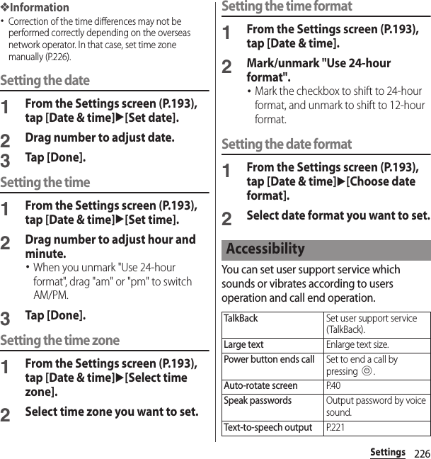 226Settings❖Information･Correction of the time differences may not be performed correctly depending on the overseas network operator. In that case, set time zone manually (P.226).Setting the date1From the Settings screen (P.193), tap [Date &amp; time]u[Set date].2Drag number to adjust date.3Tap [Done].Setting the time1From the Settings screen (P.193), tap [Date &amp; time]u[Set time].2Drag number to adjust hour and minute.･When you unmark &quot;Use 24-hour format&quot;, drag &quot;am&quot; or &quot;pm&quot; to switch AM/PM.3Tap [Done].Setting the time zone1From the Settings screen (P.193), tap [Date &amp; time]u[Select time zone].2Select time zone you want to set.Setting the time format1From the Settings screen (P.193), tap [Date &amp; time].2Mark/unmark &quot;Use 24-hour format&quot;.･Mark the checkbox to shift to 24-hour format, and unmark to shift to 12-hour format.Setting the date format1From the Settings screen (P.193), tap [Date &amp; time]u[Choose date format].2Select date format you want to set.You can set user support service which sounds or vibrates according to users operation and call end operation.AccessibilityTalkBackSet user support service (TalkBack).Large textEnlarge text size.Power button ends callSet to end a call by pressing P.Auto-rotate screenP. 4 0Speak passwordsOutput password by voice sound.Text-to-speech outputP. 2 2 1