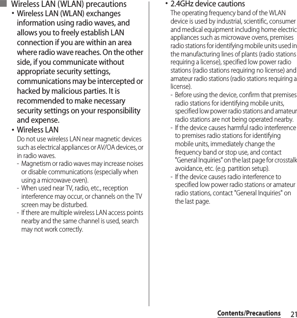 21Contents/Precautions■ Wireless LAN (WLAN) precautions･Wireless LAN (WLAN) exchanges information using radio waves, and allows you to freely establish LAN connection if you are within an area where radio wave reaches. On the other side, if you communicate without appropriate security settings, communications may be intercepted or hacked by malicious parties. It is recommended to make necessary security settings on your responsibility and expense.･Wireless LANDo not use wireless LAN near magnetic devices such as electrical appliances or AV/OA devices, or in radio waves.- Magnetism or radio waves may increase noises or disable communications (especially when using a microwave oven).- When used near TV, radio, etc., reception interference may occur, or channels on the TV screen may be disturbed.- If there are multiple wireless LAN access points nearby and the same channel is used, search may not work correctly.･2.4GHz device cautionsThe operating frequency band of the WLAN device is used by industrial, scientific, consumer and medical equipment including home electric appliances such as microwave ovens, premises radio stations for identifying mobile units used in the manufacturing lines of plants (radio stations requiring a license), specified low power radio stations (radio stations requiring no license) and amateur radio stations (radio stations requiring a license).- Before using the device, confirm that premises radio stations for identifying mobile units, specified low power radio stations and amateur radio stations are not being operated nearby.- If the device causes harmful radio interference to premises radio stations for identifying mobile units, immediately change the frequency band or stop use, and contact &quot;General Inquiries&quot; on the last page for crosstalk avoidance, etc. (e.g. partition setup).- If the device causes radio interference to specified low power radio stations or amateur radio stations, contact &quot;General Inquiries&quot; on the last page.