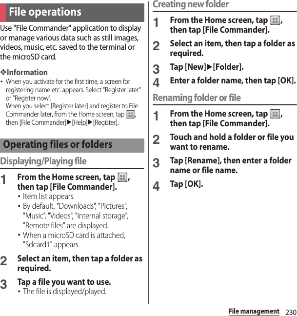 230File managementUse &quot;File Commander&quot; application to display or manage various data such as still images, videos, music, etc. saved to the terminal or the microSD card.❖Information･When you activate for the first time, a screen for registering name etc. appears. Select &quot;Register later&quot; or &quot;Register now&quot;.When you select [Register later] and register to File Commander later, from the Home screen, tap  , then [File Commander]u[Help]u[Register].Displaying/Playing file1From the Home screen, tap  , then tap [File Commander].･Item list appears.･By default, &quot;Downloads&quot;, &quot;Pictures&quot;, &quot;Music&quot;, &quot;Videos&quot;, &quot;Internal storage&quot;, &quot;Remote files&quot; are displayed.･When a microSD card is attached, &quot;Sdcard1&quot; appears.2Select an item, then tap a folder as required.3Tap a file you want to use.･The file is displayed/played.Creating new folder1From the Home screen, tap  , then tap [File Commander].2Select an item, then tap a folder as required.3Tap [New]u[Folder].4Enter a folder name, then tap [OK].Renaming folder or file1From the Home screen, tap  , then tap [File Commander].2Touch and hold a folder or file you want to rename.3Tap [Rename], then enter a folder name or file name.4Tap [OK].File operationsOperating files or folders