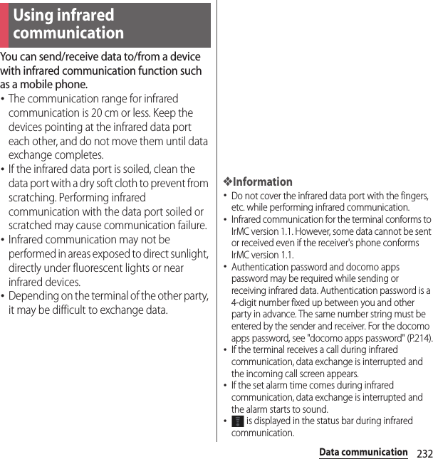 232Data communicationData communicationYou can send/receive data to/from a device with infrared communication function such as a mobile phone.･The communication range for infrared communication is 20 cm or less. Keep the devices pointing at the infrared data port each other, and do not move them until data exchange completes.･If the infrared data port is soiled, clean the data port with a dry soft cloth to prevent from scratching. Performing infrared communication with the data port soiled or scratched may cause communication failure.･Infrared communication may not be performed in areas exposed to direct sunlight, directly under fluorescent lights or near infrared devices.･Depending on the terminal of the other party, it may be difficult to exchange data.❖Information･Do not cover the infrared data port with the fingers, etc. while performing infrared communication.･Infrared communication for the terminal conforms to IrMC version 1.1. However, some data cannot be sent or received even if the receiver&apos;s phone conforms IrMC version 1.1.･Authentication password and docomo apps password may be required while sending or receiving infrared data. Authentication password is a 4-digit number fixed up between you and other party in advance. The same number string must be entered by the sender and receiver. For the docomo apps password, see &quot;docomo apps password&quot; (P.214).･If the terminal receives a call during infrared communication, data exchange is interrupted and the incoming call screen appears.･If the set alarm time comes during infrared communication, data exchange is interrupted and the alarm starts to sound.･ is displayed in the status bar during infrared communication.Using infrared communication