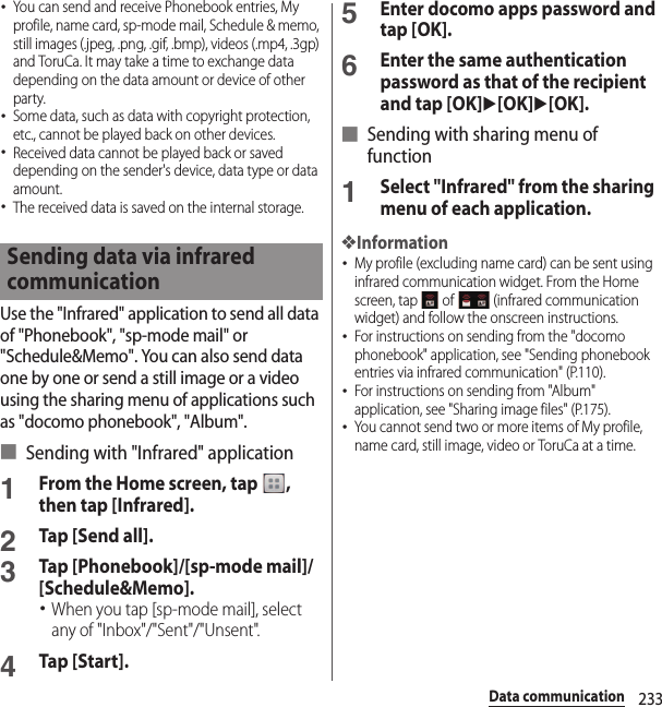 233Data communication･You can send and receive Phonebook entries, My profile, name card, sp-mode mail, Schedule &amp; memo, still images (.jpeg, .png, .gif, .bmp), videos (.mp4, .3gp) and ToruCa. It may take a time to exchange data depending on the data amount or device of other party.･Some data, such as data with copyright protection, etc., cannot be played back on other devices.･Received data cannot be played back or saved depending on the sender&apos;s device, data type or data amount.･The received data is saved on the internal storage.Use the &quot;Infrared&quot; application to send all data of &quot;Phonebook&quot;, &quot;sp-mode mail&quot; or &quot;Schedule&amp;Memo&quot;. You can also send data one by one or send a still image or a video using the sharing menu of applications such as &quot;docomo phonebook&quot;, &quot;Album&quot;.■ Sending with &quot;Infrared&quot; application1From the Home screen, tap  , then tap [Infrared].2Tap [Send all].3Tap [Phonebook]/[sp-mode mail]/[Schedule&amp;Memo].･When you tap [sp-mode mail], select any of &quot;Inbox&quot;/&quot;Sent&quot;/&quot;Unsent&quot;.4Tap [Start].5Enter docomo apps password and tap [OK].6Enter the same authentication password as that of the recipient and tap [OK]u[OK]u[OK].■ Sending with sharing menu of function1Select &quot;Infrared&quot; from the sharing menu of each application.❖Information･My profile (excluding name card) can be sent using infrared communication widget. From the Home screen, tap   of   (infrared communication widget) and follow the onscreen instructions.･For instructions on sending from the &quot;docomo phonebook&quot; application, see &quot;Sending phonebook entries via infrared communication&quot; (P.110).･For instructions on sending from &quot;Album&quot; application, see &quot;Sharing image files&quot; (P.175).･You cannot send two or more items of My profile, name card, still image, video or ToruCa at a time.Sending data via infrared communication