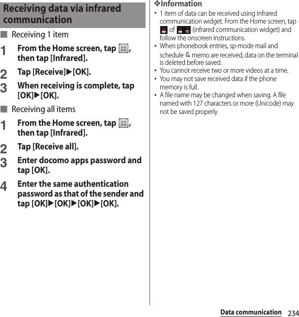 234Data communication■ Receiving 1 item1From the Home screen, tap  , then tap [Infrared].2Tap [Receive]u[OK].3When receiving is complete, tap [OK]u[OK].■ Receiving all items1From the Home screen, tap  , then tap [Infrared].2Tap [Receive all].3Enter docomo apps password and tap [OK].4Enter the same authentication password as that of the sender and tap [OK]u[OK]u[OK]u[OK].❖Information･1 item of data can be received using infrared communication widget. From the Home screen, tap  of   (infrared communication widget) and follow the onscreen instructions.･When phonebook entries, sp-mode mail and schedule ＆ memo are received, data on the terminal is deleted before saved.･You cannot receive two or more videos at a time.･You may not save received data if the phone memory is full.･A file name may be changed when saving. A file named with 127 characters or more (Unicode) may not be saved properly.Receiving data via infrared communication