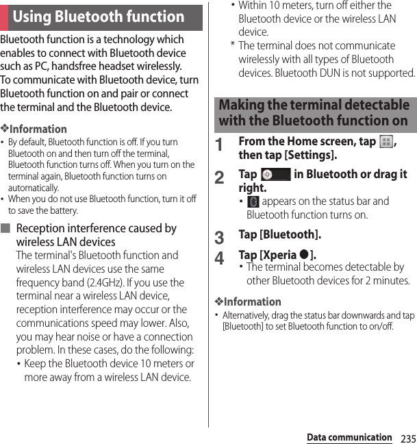 235Data communicationBluetooth function is a technology which enables to connect with Bluetooth device such as PC, handsfree headset wirelessly.To communicate with Bluetooth device, turn Bluetooth function on and pair or connect the terminal and the Bluetooth device.❖Information･By default, Bluetooth function is off. If you turn Bluetooth on and then turn off the terminal, Bluetooth function turns off. When you turn on the terminal again, Bluetooth function turns on automatically.･When you do not use Bluetooth function, turn it off to save the battery.■ Reception interference caused by wireless LAN devicesThe terminal&apos;s Bluetooth function and wireless LAN devices use the same frequency band (2.4GHz). If you use the terminal near a wireless LAN device, reception interference may occur or the communications speed may lower. Also, you may hear noise or have a connection problem. In these cases, do the following:･Keep the Bluetooth device 10 meters or more away from a wireless LAN device.･Within 10 meters, turn off either the Bluetooth device or the wireless LAN device.* The terminal does not communicate wirelessly with all types of Bluetooth devices. Bluetooth DUN is not supported.1From the Home screen, tap  , then tap [Settings].2Tap   in Bluetooth or drag it right.･ appears on the status bar and Bluetooth function turns on.3Tap [Bluetooth].4Tap [Xperia ●].･The terminal becomes detectable by other Bluetooth devices for 2 minutes.❖Information･Alternatively, drag the status bar downwards and tap [Bluetooth] to set Bluetooth function to on/off.Using Bluetooth functionMaking the terminal detectable with the Bluetooth function on