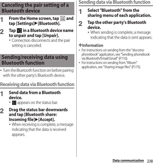 238Data communication1From the Home screen, tap   and tap [Settings]u[Bluetooth].2Tap   in a Bluetooth device name to unpair and tap [Unpair].･Connection disconnects and the pair setting is canceled.･Turn the Bluetooth function on before pairing with the other party&apos;s Bluetooth device.Receiving data via Bluetooth function1Send data from a Bluetooth device.･ appears on the status bar.2Drag the status bar downwards and tap [Bluetooth share: Incoming file]u[Accept].･When receiving is complete, a message indicating that the data is received appears.Sending data via Bluetooth function1Select &quot;Bluetooth&quot; from the sharing menu of each application.2Tap the other party&apos;s Bluetooth device.･When sending is complete, a message indicating that the data is sent appears.❖Information･For instructions on sending from the &quot;docomo phonebook&quot; application, see &quot;Sending phonebook via Bluetooth/Email/Gmail&quot; (P.110).･For instructions on sending from &quot;Album&quot; application, see &quot;Sharing image files&quot; (P.175).Canceling the pair setting of a Bluetooth deviceSending/receiving data using Bluetooth function