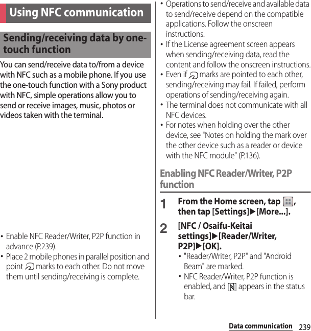 239Data communicationYou can send/receive data to/from a device with NFC such as a mobile phone. If you use the one-touch function with a Sony product with NFC, simple operations allow you to send or receive images, music, photos or videos taken with the terminal.･Enable NFC Reader/Writer, P2P function in advance (P.239).･Place 2 mobile phones in parallel position and point   marks to each other. Do not move them until sending/receiving is complete.･Operations to send/receive and available data to send/receive depend on the compatible applications. Follow the onscreen instructions.･If the License agreement screen appears when sending/receiving data, read the content and follow the onscreen instructions.･Even if   marks are pointed to each other, sending/receiving may fail. If failed, perform operations of sending/receiving again.･The terminal does not communicate with all NFC devices.･For notes when holding over the other device, see &quot;Notes on holding the mark over the other device such as a reader or device with the NFC module&quot; (P.136).Enabling NFC Reader/Writer, P2P function1From the Home screen, tap  , then tap [Settings]u[More...].2[NFC / Osaifu-Keitai settings]u[Reader/Writer, P2P]u[OK].･&quot;Reader/Writer, P2P&quot; and &quot;Android Beam&quot; are marked.･NFC Reader/Writer, P2P function is enabled, and   appears in the status bar.Using NFC communicationSending/receiving data by one-touch function