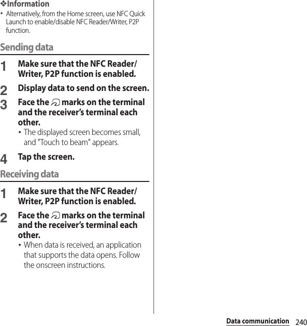 240Data communication❖Information･Alternatively, from the Home screen, use NFC Quick Launch to enable/disable NFC Reader/Writer, P2P function.Sending data1Make sure that the NFC Reader/Writer, P2P function is enabled.2Display data to send on the screen.3Face the   marks on the terminal and the receiver’s terminal each other.･The displayed screen becomes small, and &quot;Touch to beam&quot; appears.4Tap the screen.Receiving data1Make sure that the NFC Reader/Writer, P2P function is enabled.2Face the   marks on the terminal and the receiver’s terminal each other.･When data is received, an application that supports the data opens. Follow the onscreen instructions.