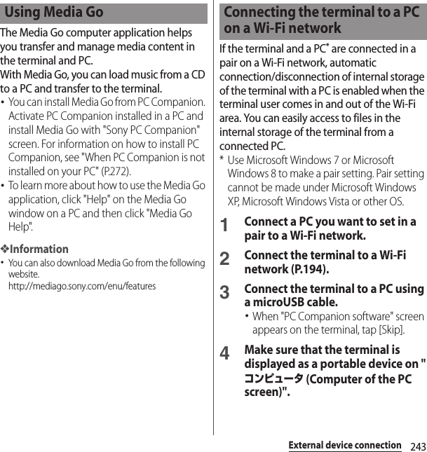 243External device connectionThe Media Go computer application helps you transfer and manage media content in the terminal and PC.With Media Go, you can load music from a CD to a PC and transfer to the terminal.･You can install Media Go from PC Companion. Activate PC Companion installed in a PC and install Media Go with &quot;Sony PC Companion&quot; screen. For information on how to install PC Companion, see &quot;When PC Companion is not installed on your PC&quot; (P.272).･To learn more about how to use the Media Go application, click &quot;Help&quot; on the Media Go window on a PC and then click &quot;Media Go Help&quot;.❖Information･You can also download Media Go from the following website.http://mediago.sony.com/enu/features If the terminal and a PC* are connected in a pair on a Wi-Fi network, automatic connection/disconnection of internal storage of the terminal with a PC is enabled when the terminal user comes in and out of the Wi-Fi area. You can easily access to files in the internal storage of the terminal from a connected PC.* Use Microsoft Windows 7 or Microsoft Windows 8 to make a pair setting. Pair setting cannot be made under Microsoft Windows XP, Microsoft Windows Vista or other OS.1Connect a PC you want to set in a pair to a Wi-Fi network.2Connect the terminal to a Wi-Fi network (P.194).3Connect the terminal to a PC using a microUSB cable.･When &quot;PC Companion software&quot; screen appears on the terminal, tap [Skip].4Make sure that the terminal is displayed as a portable device on &quot;コンピュータ (Computer of the PC screen)&quot;.Using Media Go Connecting the terminal to a PC on a Wi-Fi network