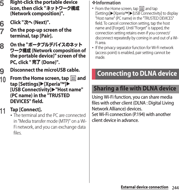 244External device connection5Right-click the portable device icon, then click &quot;ネットワーク構成 (Network composition)&quot;.6Click &quot;次へ (Next)&quot;.7On the pop-up screen of the terminal, tap [Pair].8On the &quot;ポータブルデバイスのネットワーク構成 (Network composition of the portable device)&quot; screen of the PC, click &quot; 完了 (Done)&quot;.9Disconnect the microUSB cable.10From the Home screen, tap   and tap [Settings]u[Xperia™]u[USB Connectivity]u&quot;Host name&quot; (PC name) in the &quot;TRUSTED DEVICES&quot; field.11Tap [Connect].･The terminal and the PC are connected in &quot;Media transfer mode (MTP)&quot; on a Wi-Fi network, and you can exchange data files.❖Information･From the Home screen, tap   and tap [Settings]u[Xperia™]u[USB Connectivity] to display &quot;Host name&quot; (PC name) in the &quot;TRUSTED DEVICES&quot; field. To cancel connection setting, tap the host name and [Forget]. Until &quot;Forget&quot; is tapped, the connection setting retains even if you connect/disconnect repeatedly by coming in and out of a Wi-Fi area.･If the privacy separator function for Wi-Fi network (access point) is enabled, pair setting cannot be made.Using Wi-Fi function, you can share media files with other client (DLNA : Digital Living Network Alliance) devices.Set Wi-Fi connection (P.194) with another client device in advance.Connecting to DLNA deviceSharing a file with DLNA device