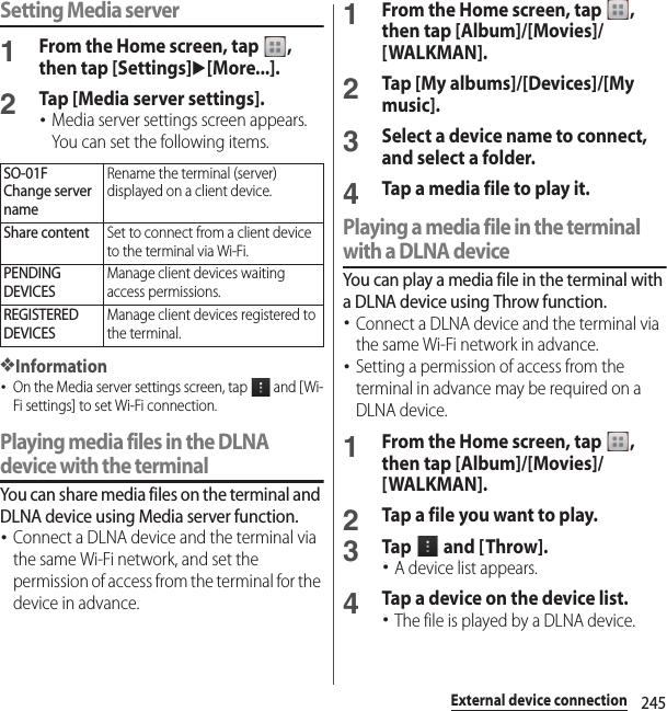 245External device connectionSetting Media server1From the Home screen, tap  , then tap [Settings]u[More...].2Tap [Media server settings].･Media server settings screen appears. You can set the following items.❖Information･On the Media server settings screen, tap   and [Wi-Fi settings] to set Wi-Fi connection.Playing media files in the DLNA device with the terminalYou can share media files on the terminal and DLNA device using Media server function.･Connect a DLNA device and the terminal via the same Wi-Fi network, and set the permission of access from the terminal for the device in advance.1From the Home screen, tap  , then tap [Album]/[Movies]/[WALKMAN].2Tap [My albums]/[Devices]/[My music].3Select a device name to connect, and select a folder.4Tap a media file to play it.Playing a media file in the terminal with a DLNA deviceYou can play a media file in the terminal with a DLNA device using Throw function.･Connect a DLNA device and the terminal via the same Wi-Fi network in advance.･Setting a permission of access from the terminal in advance may be required on a DLNA device.1From the Home screen, tap  , then tap [Album]/[Movies]/[WALKMAN].2Tap a file you want to play.3Tap   and [ Throw].･A device list appears.4Tap a device on the device list.･The file is played by a DLNA device.SO-01FChange server nameRename the terminal (server) displayed on a client device.Share contentSet to connect from a client device to the terminal via Wi-Fi.PENDING DEVICESManage client devices waiting access permissions.REGISTERED DEVICESManage client devices registered to the terminal.