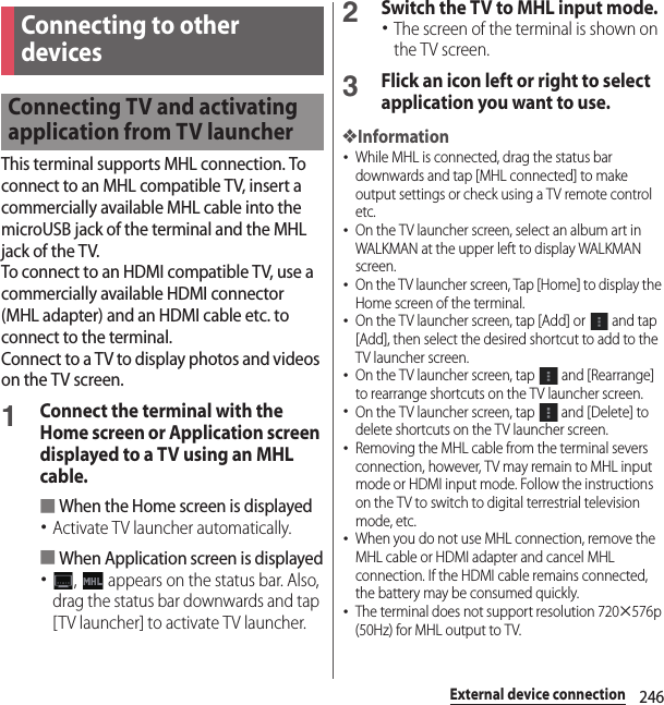 246External device connectionThis terminal supports MHL connection. To connect to an MHL compatible TV, insert a commercially available MHL cable into the microUSB jack of the terminal and the MHL jack of the TV.To connect to an HDMI compatible TV, use a commercially available HDMI connector (MHL adapter) and an HDMI cable etc. to connect to the terminal.Connect to a TV to display photos and videos on the TV screen.1Connect the terminal with the Home screen or Application screen displayed to a TV using an MHL cable.■When the Home screen is displayed･Activate TV launcher automatically.■When Application screen is displayed･,   appears on the status bar. Also, drag the status bar downwards and tap [TV launcher] to activate TV launcher.2Switch the TV to MHL input mode.･The screen of the terminal is shown on the TV screen.3Flick an icon left or right to select application you want to use.❖Information･While MHL is connected, drag the status bar downwards and tap [MHL connected] to make output settings or check using a TV remote control etc.･On the TV launcher screen, select an album art in WALKMAN at the upper left to display WALKMAN screen.･On the TV launcher screen, Tap [Home] to display the Home screen of the terminal.･On the TV launcher screen, tap [Add] or   and tap [Add], then select the desired shortcut to add to the TV launcher screen.･On the TV launcher screen, tap   and [Rearrange] to rearrange shortcuts on the TV launcher screen.･On the TV launcher screen, tap   and [Delete] to delete shortcuts on the TV launcher screen.･Removing the MHL cable from the terminal severs connection, however, TV may remain to MHL input mode or HDMI input mode. Follow the instructions on the TV to switch to digital terrestrial television mode, etc.･When you do not use MHL connection, remove the MHL cable or HDMI adapter and cancel MHL connection. If the HDMI cable remains connected, the battery may be consumed quickly.･The terminal does not support resolution 720u576p (50Hz) for MHL output to TV.Connecting to other devicesConnecting TV and activating application from TV launcher