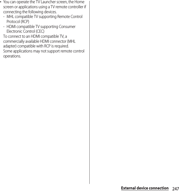 247External device connection･You can operate the TV Launcher screen, the Home screen or applications using a TV remote controller if connecting the following devices.- MHL compatible TV supporting Remote Control Protocol (RCP)-HDMI compatible TV supporting Consumer Electronic Control (CEC)To connect to an HDMI compatible TV, a commercially available HDMI connector (MHL adapter) compatible with RCP is required.Some applications may not support remote control operations.