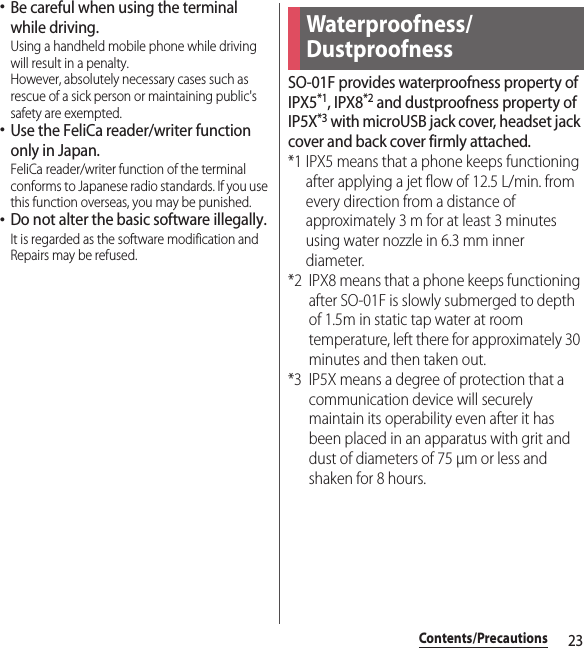 23Contents/Precautions･Be careful when using the terminal while driving.Using a handheld mobile phone while driving will result in a penalty.However, absolutely necessary cases such as rescue of a sick person or maintaining public&apos;s safety are exempted.･Use the FeliCa reader/writer function only in Japan.FeliCa reader/writer function of the terminal conforms to Japanese radio standards. If you use this function overseas, you may be punished.･Do not alter the basic software illegally.It is regarded as the software modification and Repairs may be refused.SO-01F provides waterproofness property of IPX5*1, IPX8*2 and dustproofness property of IP5X*3 with microUSB jack cover, headset jack cover and back cover firmly attached.*1 IPX5 means that a phone keeps functioning after applying a jet flow of 12.5 L/min. from every direction from a distance of approximately 3 m for at least 3 minutes using water nozzle in 6.3 mm inner diameter.*2 IPX8 means that a phone keeps functioning after SO-01F is slowly submerged to depth of 1.5m in static tap water at room temperature, left there for approximately 30 minutes and then taken out.*3 IP5X means a degree of protection that a communication device will securely maintain its operability even after it has been placed in an apparatus with grit and dust of diameters of 75 μm or less and shaken for 8 hours.Waterproofness/Dustproofness