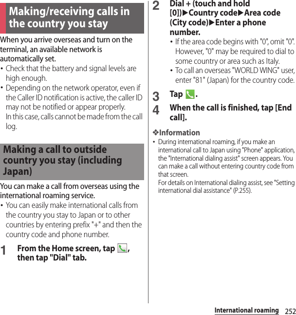 252International roamingWhen you arrive overseas and turn on the terminal, an available network is automatically set.･Check that the battery and signal levels are high enough.･Depending on the network operator, even if the Caller ID notification is active, the caller ID may not be notified or appear properly.In this case, calls cannot be made from the call log.You can make a call from overseas using the international roaming service.･You can easily make international calls from the country you stay to Japan or to other countries by entering prefix &quot;+&quot; and then the country code and phone number.1From the Home screen, tap  , then tap &quot;Dial&quot; tab.2Dial + (touch and hold [0])uCountry codeuArea code (City code)uEnter a phone number.･If the area code begins with &quot;0&quot;, omit &quot;0&quot;. However, &quot;0&quot; may be required to dial to some country or area such as Italy.･To call an overseas &quot;WORLD WING&quot; user, enter &quot;81&quot; (Japan) for the country code.3Tap .4When the call is finished, tap [End call].❖Information･During international roaming, if you make an international call to Japan using &quot;Phone&quot; application, the &quot;International dialing assist&quot; screen appears. You can make a call without entering country code from that screen.For details on International dialing assist, see &quot;Setting international dial assistance&quot; (P.255).Making/receiving calls in the country you stayMaking a call to outside country you stay (including Japan)