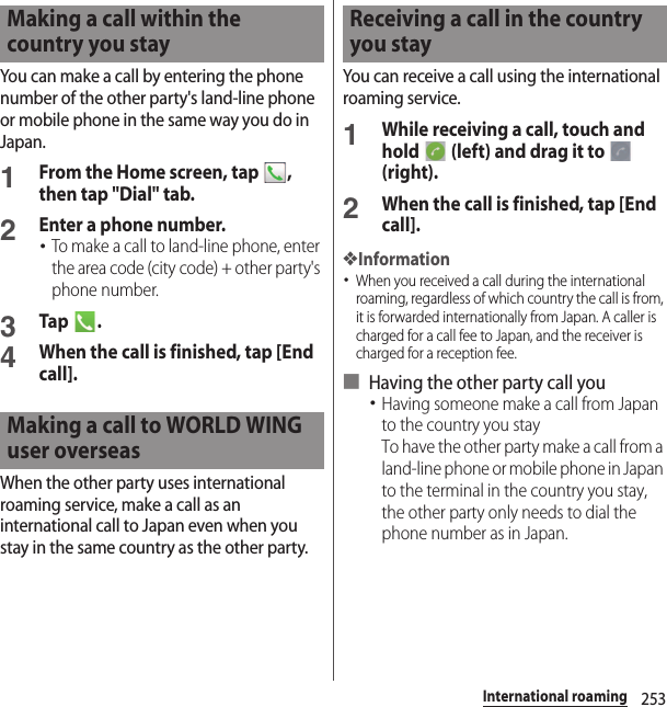 253International roamingYou can make a call by entering the phone number of the other party&apos;s land-line phone or mobile phone in the same way you do in Japan.1From the Home screen, tap  , then tap &quot;Dial&quot; tab.2Enter a phone number.･To make a call to land-line phone, enter the area code (city code) + other party&apos;s phone number.3Tap .4When the call is finished, tap [End call].When the other party uses international roaming service, make a call as an international call to Japan even when you stay in the same country as the other party.You can receive a call using the international roaming service.1While receiving a call, touch and hold   (left) and drag it to   (right).2When the call is finished, tap [End call].❖Information･When you received a call during the international roaming, regardless of which country the call is from, it is forwarded internationally from Japan. A caller is charged for a call fee to Japan, and the receiver is charged for a reception fee.■ Having the other party call you･Having someone make a call from Japan to the country you stayTo have the other party make a call from a land-line phone or mobile phone in Japan to the terminal in the country you stay, the other party only needs to dial the phone number as in Japan.Making a call within the country you stayMaking a call to WORLD WING user overseasReceiving a call in the country you stay