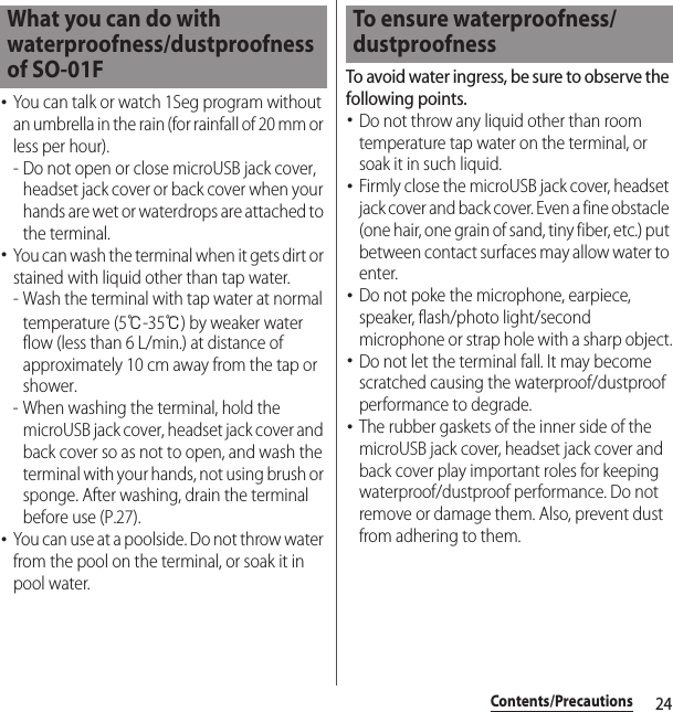 24Contents/Precautions･You can talk or watch 1Seg program without an umbrella in the rain (for rainfall of 20 mm or less per hour).- Do not open or close microUSB jack cover, headset jack cover or back cover when your hands are wet or waterdrops are attached to the terminal.･You can wash the terminal when it gets dirt or stained with liquid other than tap water.- Wash the terminal with tap water at normal temperature (5℃-35℃) by weaker water flow (less than 6 L/min.) at distance of approximately 10 cm away from the tap or shower.- When washing the terminal, hold the microUSB jack cover, headset jack cover and back cover so as not to open, and wash the terminal with your hands, not using brush or sponge. After washing, drain the terminal before use (P.27).･You can use at a poolside. Do not throw water from the pool on the terminal, or soak it in pool water.To avoid water ingress, be sure to observe the following points.･Do not throw any liquid other than room temperature tap water on the terminal, or soak it in such liquid.･Firmly close the microUSB jack cover, headset jack cover and back cover. Even a fine obstacle (one hair, one grain of sand, tiny fiber, etc.) put between contact surfaces may allow water to enter.･Do not poke the microphone, earpiece, speaker, flash/photo light/second microphone or strap hole with a sharp object.･Do not let the terminal fall. It may become scratched causing the waterproof/dustproof performance to degrade.･The rubber gaskets of the inner side of the microUSB jack cover, headset jack cover and back cover play important roles for keeping waterproof/dustproof performance. Do not remove or damage them. Also, prevent dust from adhering to them.What you can do with waterproofness/dustproofness of SO-01FTo ensure waterproofness/dustproofness
