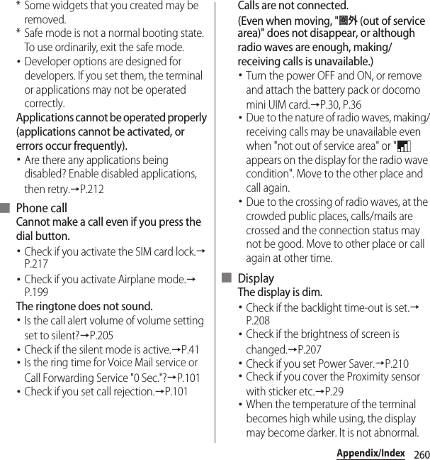 260Appendix/Index* Some widgets that you created may be removed.* Safe mode is not a normal booting state. To use ordinarily, exit the safe mode.･Developer options are designed for developers. If you set them, the terminal or applications may not be operated correctly.Applications cannot be operated properly (applications cannot be activated, or errors occur frequently).･Are there any applications being disabled? Enable disabled applications, then retry.→P.212■ Phone callCannot make a call even if you press the dial button.･Check if you activate the SIM card lock.→P.217･Check if you activate Airplane mode.→P.199The ringtone does not sound.･Is the call alert volume of volume setting set to silent?→P.205･Check if the silent mode is active.→P.41･Is the ring time for Voice Mail service or Call Forwarding Service &quot;0 Sec.&quot;?→P.101･Check if you set call rejection.→P.101Calls are not connected.(Even when moving, &quot;圏外 (out of service area)&quot; does not disappear, or although radio waves are enough, making/receiving calls is unavailable.)･Turn the power OFF and ON, or remove and attach the battery pack or docomo mini UIM card.→P.30, P.36･Due to the nature of radio waves, making/receiving calls may be unavailable even when &quot;not out of service area&quot; or &quot;  appears on the display for the radio wave condition&quot;. Move to the other place and call again.･Due to the crossing of radio waves, at the crowded public places, calls/mails are crossed and the connection status may not be good. Move to other place or call again at other time.■ DisplayThe display is dim.･Check if the backlight time-out is set.→P.208･Check if the brightness of screen is changed.→P.207･Check if you set Power Saver.→P.210･Check if you cover the Proximity sensor with sticker etc.→P.29･When the temperature of the terminal becomes high while using, the display may become darker. It is not abnormal.