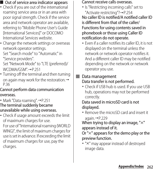 262Appendix/Index■Out of service area indicator appears･Check if you are out of the international roaming service area or in an area with poor signal strength. Check if the service area and network operator are available, referring to &quot;Mobile Phone User&apos;s Guide [International Services]&quot; or DOCOMO International Services website.･Change the network settings or overseas network operator settings.Set &quot;Search mode&quot; to &quot;Automatic&quot; in &quot;Service providers&quot;.Set &quot;Network Mode&quot; to &quot;LTE (preferred)/WCDMA/GSM&quot;.→P.251･Turning off the terminal and then turning on again may work for the restoration.→P.36Cannot perform data communication overseas.･Mark &quot;Data roaming&quot;.→P.251The terminal suddenly became unavailable while using overseas.･Check if usage amount exceeds the limit of maximum charges for use.For use of &quot;International roaming (WORLD WING)&quot;, the limit of maximum charges for use is set in advance. If exceeding the limit of maximum charges for use, pay the charges.Cannot receive calls overseas.･Is &quot;Restricting incoming calls&quot; set to &quot;Activate restricting&quot;?→P.254No caller ID is notified/A notified caller ID is different from that of the caller/Functions for using contents saved in phonebook or those using Caller ID notification do not operate.･Even if a caller notifies its caller ID, it is not displayed on the terminal unless the network or network operator notifies it. And a different caller ID may be notified depending on the network or network operator you use.■ Data managementData transfer is not performed.･Check if USB hub is used. If you use USB hub, operations may not be performed correctly.Data saved in microSD card is not displayed.･Remove the microSD card and insert it again.→P.229When trying to display an image, &quot;u&quot; appears instead of it.Or &quot;u&quot; appears for the demo play or the preview function.･&quot;u&quot; may appear instead of destroyed image data.