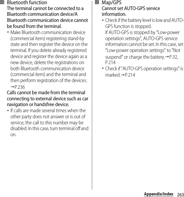263Appendix/Index■ Bluetooth functionThe terminal cannot be connected to a Bluetooth communication device/A Bluetooth communication device cannot be found from the terminal.･Make Bluetooth communication device (commercial item) registering stand-by state and then register the device on the terminal. If you delete already registered device and register the device again as a new device, delete the registrations on both Bluetooth communication device (commercial item) and the terminal and then perform registration of the devices.→P.236Calls cannot be made from the terminal connecting to external device such as car navigation or handsfree device.･If calls are made several times when the other party does not answer or is out of service, the call to this number may be disabled. In this case, turn terminal off and on.■ Map/GPSCannot set AUTO-GPS service information.･Check if the battery level is low and AUTO-GPS function is stopped.If AUTO-GPS is stopped by &quot;Low-power operation settings&quot;, AUTO-GPS service information cannot be set. In this case, set &quot;Low-power operation settings&quot; to &quot;Not suspend&quot; or charge the battery.→P.32, P.214･Check if &quot;AUTO-GPS operation settings&quot; is marked.→P.214