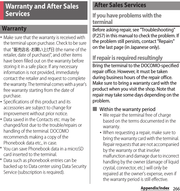 266Appendix/Index･Make sure that the warranty is received with the terminal upon purchase. Check to be sure that &quot;販売店名・お買い上げ日 (the name of the retailer, date of purchase)&quot;, and other items have been filled out on the warranty before storing it in a safe place. If any necessary information is not provided, immediately contact the retailer and request to complete the warranty. The terminal comes with a year&apos;s free warranty starting from the date of purchase.･Specifications of this product and its accessories are subject to change for improvement without prior notice.･Data saved in the Contacts etc. may be changed/lost due to the trouble/repairs or handling of the terminal. DOCOMO recommends making a copy of the Phonebook data etc., in case.* You can save Phonebook data in a microSD card inserted to the terminal.* Data such as phonebook entries can be backed up to Data center using Data Security Service (subscription is required).If you have problems with the terminalBefore asking repair, see &quot;Troubleshooting&quot; (P.257) in this manual to check the problem. If the problem still persists, contact &quot;Repairs&quot; on the last page (in Japanese only).If repair is required resultinglyBring the terminal to the DOCOMO-specified repair office. However, it must be taken during business hours of the repair office. Make sure to bring a warranty card with the product when you visit the shop. Note that repair may take some days depending on the problem.■ Within the warranty period･We repair the terminal free of charge based on the terms documented in the warranty.･When requesting a repair, make sure to bring the warranty card with the terminal. Repair requests that are not accompanied by the warranty or that involve malfunction and damage due to incorrect handling by the owner (damage of liquid crystal, connector, etc.) will only be repaired at the owner&apos;s expense, even if the warranty period is still effective.Warranty and After Sales ServicesWarrantyAfter Sales Services