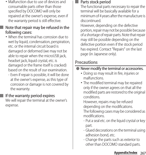 267Appendix/Index･Malfunction due to use of devices and consumable parts other than those specified by DOCOMO will only be repaired at the owner&apos;s expense, even if the warranty period is still effective.■ Note that repair may be refused in the following cases:･When the terminal has corrosion due to wet by liquid, condensation, perspiration, etc. or the internal circuit board is damaged or deformed (we may not be able to repair when the microUSB jack, headset jack, liquid crystal, etc. is damaged or the frame itself is cracked) based on the result of our examination.- Even if repair is possible, it will be done at the owner&apos;s expense, as this type of corrosion or damage is not covered by the warranty.■ If the warranty period expiresWe will repair the terminal at the owner&apos;s expense.■ Parts stock periodThe functional parts necessary to repair the terminal will be basically available for a minimum of 4 years after the manufacture is discontinued.However, depending on the defective portion, repair may not be possible because of a shortage of repair parts. Note that repair may still be possible depending on the defective portion even if the stock period has expired. Contact &quot;Repairs&quot; on the last page (in Japanese only).Precautions ●Never modify the terminal or accessories.･Doing so may result in fire, injuries or malfunctions.･The modified terminal may be repaired only if the owner agrees on that all the modified parts are restored to the original conditions.However, repairs may be refused depending on the modifications.The following cases may be considered as modifications.- Put a seal etc. on the liquid crystal or key part.- Glued decorations on the terminal using adhesion bond, etc.- Change the parts such as exterior to other than DOCOMO standard parts.