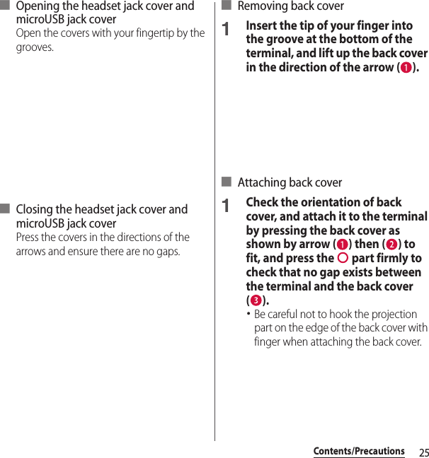25Contents/Precautions■ Opening the headset jack cover and microUSB jack coverOpen the covers with your fingertip by the grooves.■ Closing the headset jack cover and microUSB jack coverPress the covers in the directions of the arrows and ensure there are no gaps.■ Removing back cover1Insert the tip of your finger into the groove at the bottom of the terminal, and lift up the back cover in the direction of the arrow ( ).■ Attaching back cover1Check the orientation of back cover, and attach it to the terminal by pressing the back cover as shown by arrow ( ) then ( ) to fit, and press the   part firmly to check that no gap exists between the terminal and the back cover ().･Be careful not to hook the projection part on the edge of the back cover with finger when attaching the back cover.