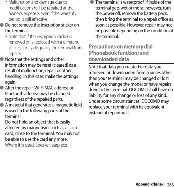 268Appendix/Index･Malfunction and damage due to modifications will be repaired at the owner&apos;s expense, even if the warranty period is still effective. ●Do not remove the inscription sticker on the terminal.･Note that if the inscription sticker is removed or is replaced with a different sticker, it may disqualify the terminal from repairs. ●Note that the settings and other information may be reset (cleared) as a result of malfunction, repair or other handling. In this case, make the settings again. ●After the repair, Wi-Fi MAC address or Bluetooth address may be changed regardless of the repaired parts. ●A material that generates a magnetic field is used in the following parts of the terminal.Do not hold an object that is easily affected by magnetism, such as a cash card, close to the terminal. You may not be able to use the card any more.Where it is used: Speaker, earpiece ●The terminal is waterproof. If inside of the terminal gets wet or moist, however, turn the power off, remove the battery pack, then bring the terminal to a repair office as soon as possible. However, repair may not be possible depending on the condition of the terminal.Precautions on memory dial (Phonebook function) and downloaded dataNote that data you created or data you retrieved or downloaded from sources other than your terminal may be changed or lost when you change the model or have repairs done to the terminal. DOCOMO shall have no liability for any change or loss of any kind. Under some circumstances, DOCOMO may replace your terminal with its equivalent instead of repairing it.
