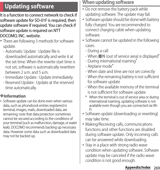 269Appendix/IndexIt is a function to connect network to check if software update for SO-01F is required, then update software if required. You can check if software update is required on NTT DOCOMO, INC. website.･There are following 3 methods for software update.- Automatic Update : Update file is downloaded automatically and write it at the set time. When the rewrite start time is not set, software is automatically rewritten between 2 a.m. and 5 a.m.- Immediate Update : Update immediately.- Reserved Update : Update at the reserved time automatically.❖Information･Software update can be done even when various data, such as phonebook entries registered in terminal, images, mails, downloaded data, are remaining; note that data protection sometimes cannot be secured according to the conditions of your terminal (such as malfunction, damage, or water leak). DOCOMO recommends backing up necessary data. However some data such as downloaded data may not be backed up.When updating software･Do not remove the battery pack while updating software. The update may fail.･Software update should be done with battery fully charged. You are recommended to connect charging cable when updating software.･Software cannot be updated in the following cases.-During a call- When 圏外 (out of service area) is displayed*- During international roaming*- Airplane mode*- When date and time are not set correctly- When the remaining battery is not sufficient for software update- When the available memory of the terminal is not sufficient for software update* When the terminal is out of service area or during international roaming, updating software is not available even though you are connected via Wi-Fi.･Software update (downloading or rewriting) may take time.･Making/Receiving calls, communications functions and other functions are disabled during software update. Only incoming calls can be answered while downloading.･Stay in a place with strong radio wave condition when updating software. Software update may be canceled if the radio wave condition is not good enough.Updating software