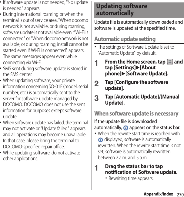 270Appendix/Index･If software update is not needed, &quot;No update is needed.&quot; appears.･During international roaming or when the terminal is out of service area, &quot;When docomo network is not available, or during roaming, software update is not available even if Wi-Fi is connected.&quot; or &quot;When docomo network is not available, or during roaming, install cannot be started even if Wi-Fi is connected.&quot; appears. The same messages appear even while connecting via Wi-Fi.･SMS sent during software update is stored in the SMS center.･When updating software, your private information concerning SO-01F (model, serial number, etc.) is automatically sent to the server for software update managed by DOCOMO. DOCOMO does not use the sent information for purposes except software update.･When software update has failed, the terminal may not activate or &quot;Update failed.&quot; appears and all operations may become unavailable. In that case, please bring the terminal to DOCOMO-specified repair office.･While updating software, do not activate other applications.Update file is automatically downloaded and software is updated at the specified time.Automatic update setting･The settings of Software Update is set to &quot;Automatic Update&quot; by default.1From the Home screen, tap   and tap [Settings]u[About phone]u[Software Update].2Tap [Configure the software update].3Tap [Automatic Update]/[Manual Update].When software update is necessaryIf the update file is downloaded automatically,   appears on the status bar.･When the rewrite start time is reached with  displayed, software is automatically rewritten. When the rewrite start time is not set, software is automatically rewritten between 2 a.m. and 5 a.m.1Drag the status bar to tap notification of Software update.･Rewriting time appears.Updating software automatically