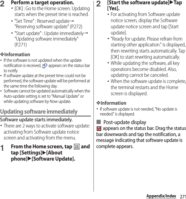 271Appendix/Index2Perform a target operation.･[OK] : Go to the Home screen. Updating starts when the preset time is reached.･&quot;Set Time&quot; : Reserved update→&quot;Reserving software update&quot; (P.272)･&quot;Start update&quot; : Update immediately→&quot;Updating software immediately&quot; (P.271)❖Information･If the software is not updated when the update notification is received,   appears on the status bar to notify.･If software update at the preset time could not be performed, the software update will be performed at the same time the following day.･Software cannot be updated automatically when the Auto-update setting is set to &quot;Manual Update&quot; or while updating software by Now update.Updating software immediatelySoftware update starts immediately.･There are 2 ways to activate software update: activating from Software update notice screen and activating from the menu.1From the Home screen, tap   and tap [Settings]u[About phone]u[Software Update].2[Start the software update]uTap [Yes].･For activating from Software update notice screen, display the Software update notice screen and tap [Start update].･&quot;Ready for update. Please refrain from starting other application.&quot; is displayed, then rewriting starts automatically. Tap [OK] to start rewriting automatically.･While updating the software, all key operations become disabled. Also, updating cannot be canceled.･When the software update is complete, the terminal restarts and the Home screen is displayed.❖Information･If software update is not needed, &quot;No update is needed.&quot; is displayed.■ Post-update display appears on the status bar. Drag the status bar downwards and tap the notification, a message indicating that software update is complete appears.