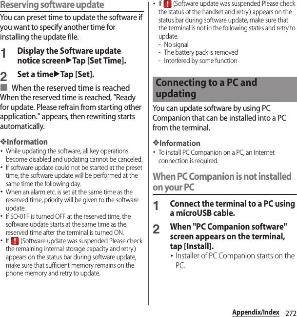 272Appendix/IndexReserving software updateYou can preset time to update the software if you want to specify another time for installing the update file.1Display the Software update notice screenuTap [Set Time].2Set a timeuTap [Set].■ When the reserved time is reachedWhen the reserved time is reached, &quot;Ready for update. Please refrain from starting other application.&quot; appears, then rewriting starts automatically.❖Information･While updating the software, all key operations become disabled and updating cannot be canceled.･If software update could not be started at the preset time, the software update will be performed at the same time the following day.･When an alarm etc. is set at the same time as the reserved time, priority will be given to the software update.･If SO-01F is turned OFF at the reserved time, the software update starts at the same time as the reserved time after the terminal is turned ON.･If   (Software update was suspended Please check the remaining internal storage capacity and retry.) appears on the status bar during software update, make sure that sufficient memory remains on the phone memory and retry to update.･If   (Software update was suspended Please check the status of the handset and retry.) appears on the status bar during software update, make sure that the terminal is not in the following states and retry to update.-No signal- The battery pack is removed- Interfered by some functionYou can update software by using PC Companion that can be installed into a PC from the terminal.❖Information･To install PC Companion on a PC, an Internet connection is required.When PC Companion is not installed on your PC1Connect the terminal to a PC using a microUSB cable.2When &quot;PC Companion software&quot; screen appears on the terminal, tap [Install].･Installer of PC Companion starts on the PC.Connecting to a PC and updating