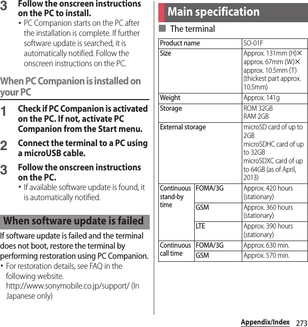 273Appendix/Index3Follow the onscreen instructions on the PC to install.･PC Companion starts on the PC after the installation is complete. If further software update is searched, it is automatically notified. Follow the onscreen instructions on the PC.When PC Companion is installed on your PC1Check if PC Companion is activated on the PC. If not, activate PC Companion from the Start menu.2Connect the terminal to a PC using a microUSB cable.3Follow the onscreen instructions on the PC.･If available software update is found, it is automatically notified.If software update is failed and the terminal does not boot, restore the terminal by performing restoration using PC Companion.･For restoration details, see FAQ in the following website.http://www.sonymobile.co.jp/support/ (In Japanese only)■ The terminalWhen software update is failedMain specificationProduct nameSO-01FSizeApprox. 131mm (H)uapprox. 67mm (W)uapprox. 10.5mm (T) (thickest part approx. 10.5mm)WeightApprox. 141gStorageROM 32GBRAM 2GBExternal storagemicroSD card of up to 2GBmicroSDHC card of up to 32GBmicroSDXC card of up to 64GB (as of April, 2013)Continuous stand-by timeFOMA/3GApprox. 420 hours (stationary)GSMApprox. 360 hours (stationary)LTEApprox. 390 hours (stationary)Continuous call timeFOMA/3GApprox. 630 min.GSMApprox. 570 min.