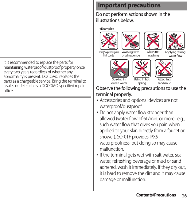 26Contents/PrecautionsIt is recommended to replace the parts for maintaining waterproof/dustproof property once every two years regardless of whether any abnormality is present. DOCOMO replaces the parts as a chargeable service. Bring the terminal to a sales outlet such as a DOCOMO-specified repair office.Do not perform actions shown in the illustrations below.Observe the following precautions to use the terminal properly.･Accessories and optional devices are not waterproof/dustproof.･Do not apply water flow stronger than allowed (water flow of 6L/min. or more : e.g., such water flow that gives you pain when applied to your skin directly from a faucet or shower). SO-01F provides IPX5 waterproofness, but doing so may cause malfunction.･If the terminal gets wet with salt water, sea water, refreshing beverage or mud or sand adhered, wash it immediately. If they dry out, it is hard to remove the dirt and it may cause damage or malfunction.Important precautions&lt;Example&gt;Washing with brush/spongeUsing Soap/Detergent/Bath powderMachine-washingApplying strong water owSoaking in ocean waterUsing in hot springAttaching sand/mud