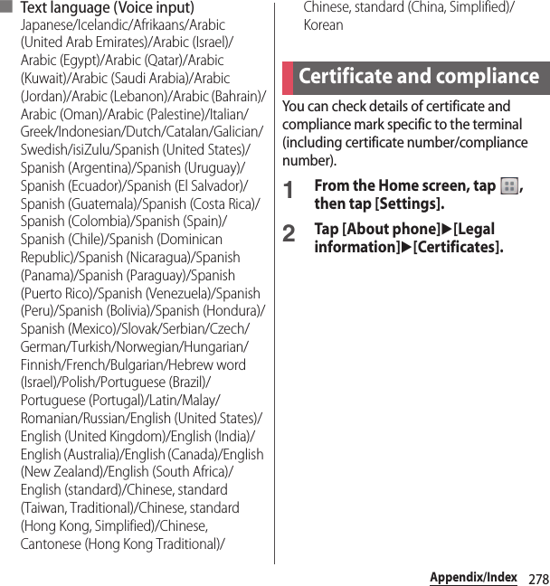 278Appendix/Index■ Text language ( Voice input)Japanese/Icelandic/Afrikaans/Arabic (United Arab Emirates)/Arabic (Israel)/Arabic (Egypt)/Arabic (Qatar)/Arabic (Kuwait)/Arabic (Saudi Arabia)/Arabic (Jordan)/Arabic (Lebanon)/Arabic (Bahrain)/Arabic (Oman)/Arabic (Palestine)/Italian/Greek/Indonesian/Dutch/Catalan/Galician/Swedish/isiZulu/Spanish (United States)/Spanish (Argentina)/Spanish (Uruguay)/Spanish (Ecuador)/Spanish (El Salvador)/Spanish (Guatemala)/Spanish (Costa Rica)/Spanish (Colombia)/Spanish (Spain)/Spanish (Chile)/Spanish (Dominican Republic)/Spanish (Nicaragua)/Spanish (Panama)/Spanish (Paraguay)/Spanish (Puerto Rico)/Spanish (Venezuela)/Spanish (Peru)/Spanish (Bolivia)/Spanish (Hondura)/Spanish (Mexico)/Slovak/Serbian/Czech/German/Turkish/Norwegian/Hungarian/Finnish/French/Bulgarian/Hebrew word (Israel)/Polish/Portuguese (Brazil)/Portuguese (Portugal)/Latin/Malay/Romanian/Russian/English (United States)/English (United Kingdom)/English (India)/English (Australia)/English (Canada)/English (New Zealand)/English (South Africa)/English (standard)/Chinese, standard (Taiwan, Traditional)/Chinese, standard (Hong Kong, Simplified)/Chinese, Cantonese (Hong Kong Traditional)/Chinese, standard (China, Simplified)/KoreanYou can check details of certificate and compliance mark specific to the terminal (including certificate number/compliance number).1From the Home screen, tap  , then tap [Settings].2Tap [About phone]u[Legal information]u[Certificates].Certificate and compliance